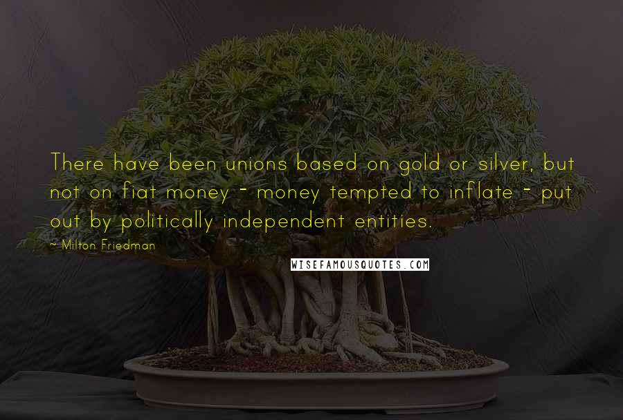 Milton Friedman Quotes: There have been unions based on gold or silver, but not on fiat money - money tempted to inflate - put out by politically independent entities.