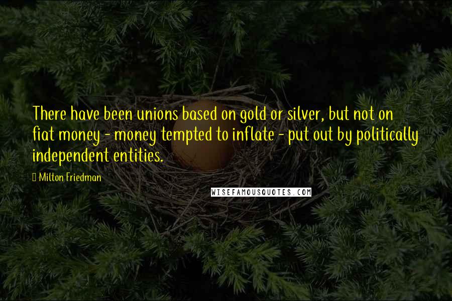 Milton Friedman Quotes: There have been unions based on gold or silver, but not on fiat money - money tempted to inflate - put out by politically independent entities.