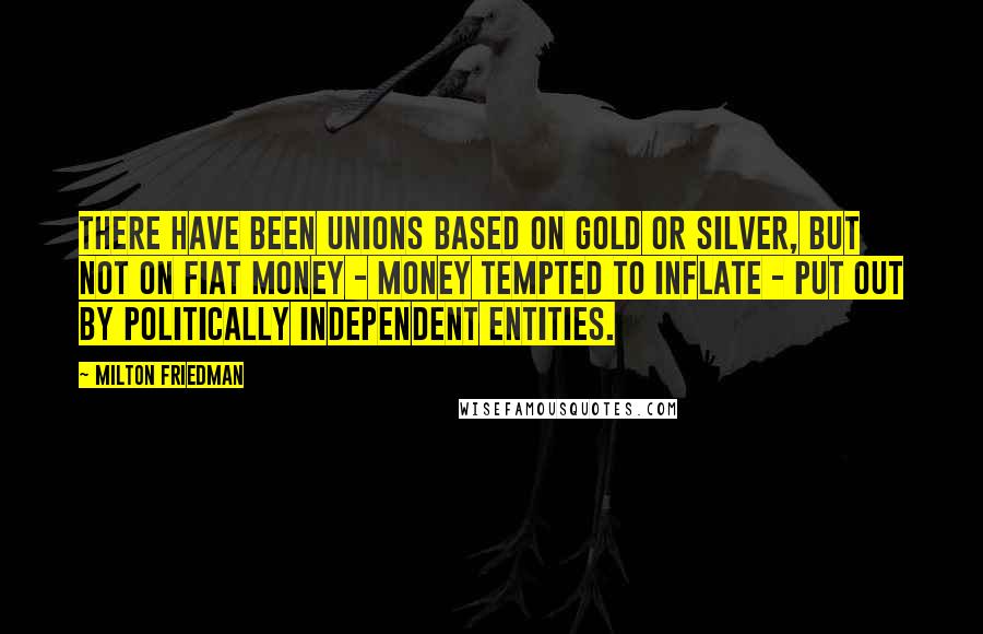 Milton Friedman Quotes: There have been unions based on gold or silver, but not on fiat money - money tempted to inflate - put out by politically independent entities.