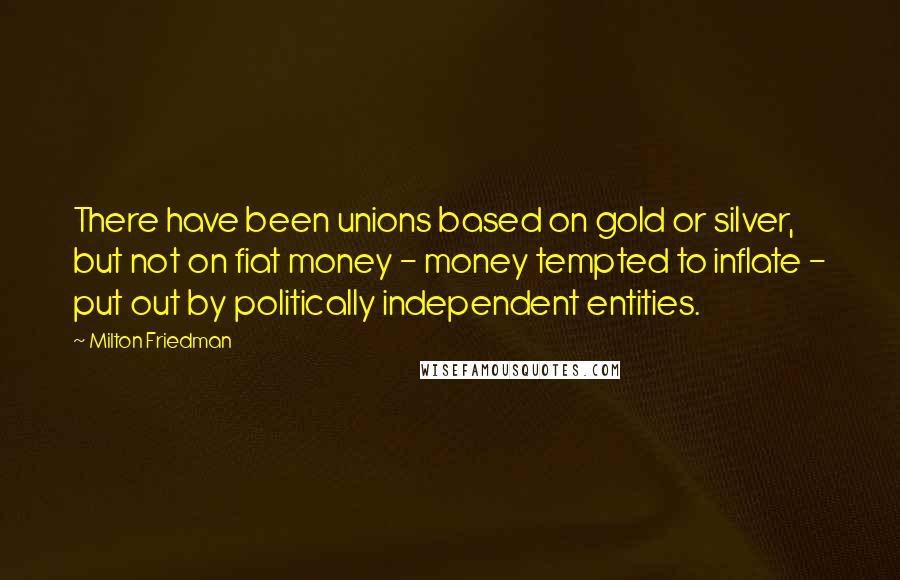 Milton Friedman Quotes: There have been unions based on gold or silver, but not on fiat money - money tempted to inflate - put out by politically independent entities.