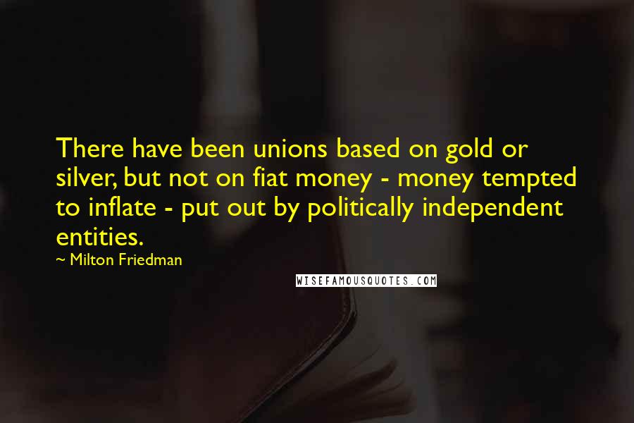 Milton Friedman Quotes: There have been unions based on gold or silver, but not on fiat money - money tempted to inflate - put out by politically independent entities.