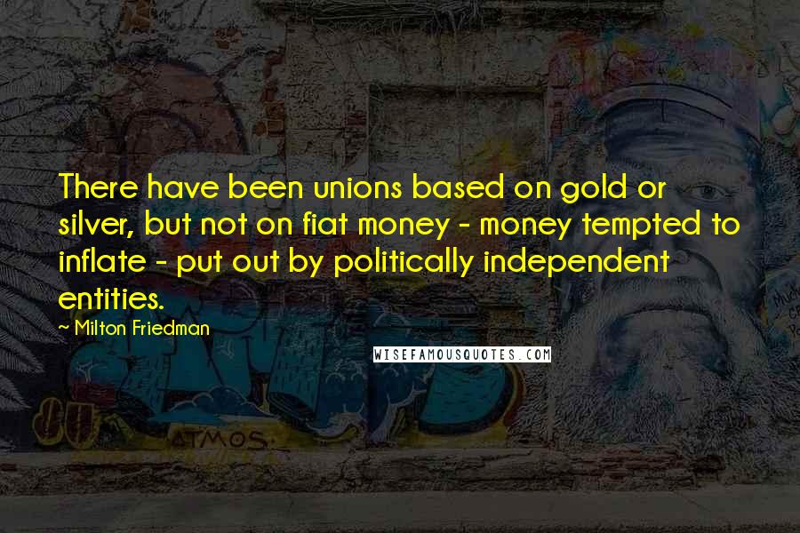 Milton Friedman Quotes: There have been unions based on gold or silver, but not on fiat money - money tempted to inflate - put out by politically independent entities.