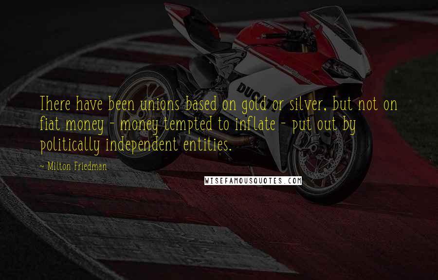 Milton Friedman Quotes: There have been unions based on gold or silver, but not on fiat money - money tempted to inflate - put out by politically independent entities.