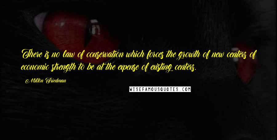 Milton Friedman Quotes: There is no law of conservation which forces the growth of new centers of economic strength to be at the expense of existing centers.