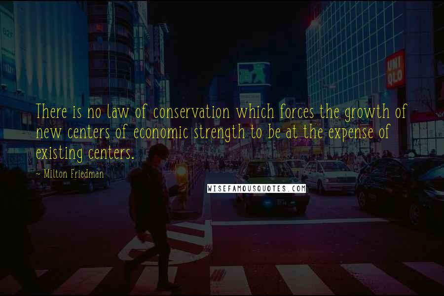 Milton Friedman Quotes: There is no law of conservation which forces the growth of new centers of economic strength to be at the expense of existing centers.