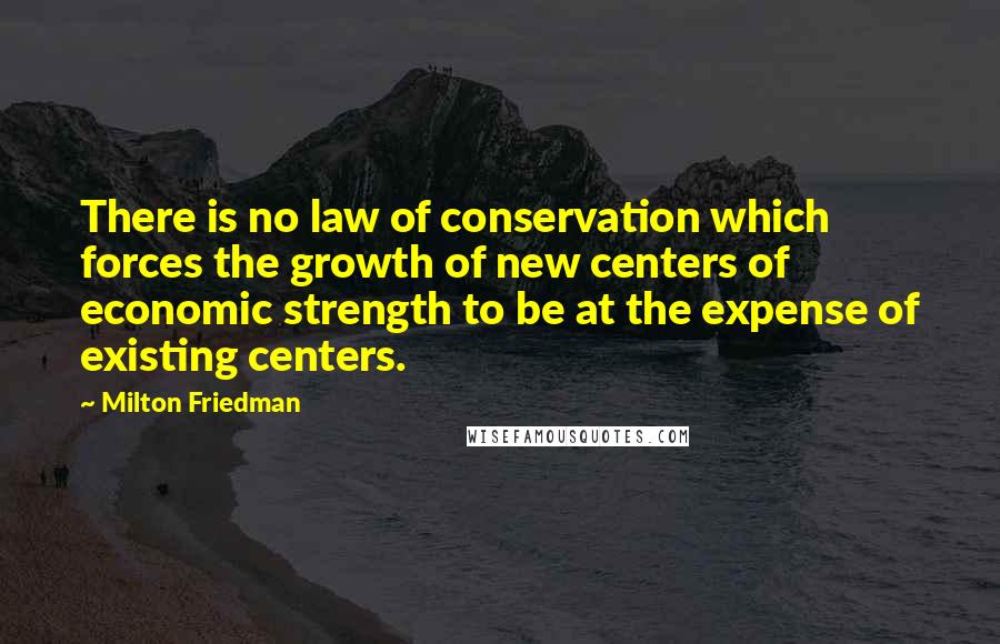 Milton Friedman Quotes: There is no law of conservation which forces the growth of new centers of economic strength to be at the expense of existing centers.