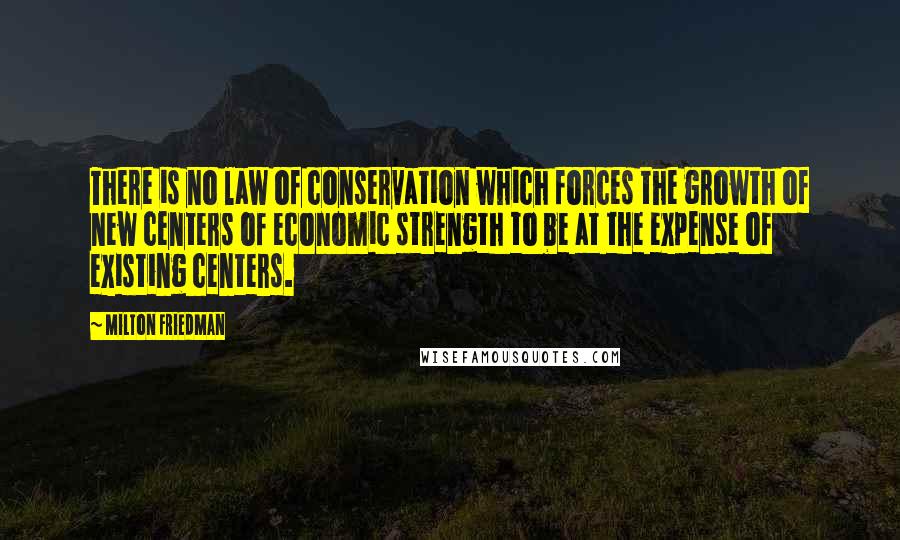 Milton Friedman Quotes: There is no law of conservation which forces the growth of new centers of economic strength to be at the expense of existing centers.