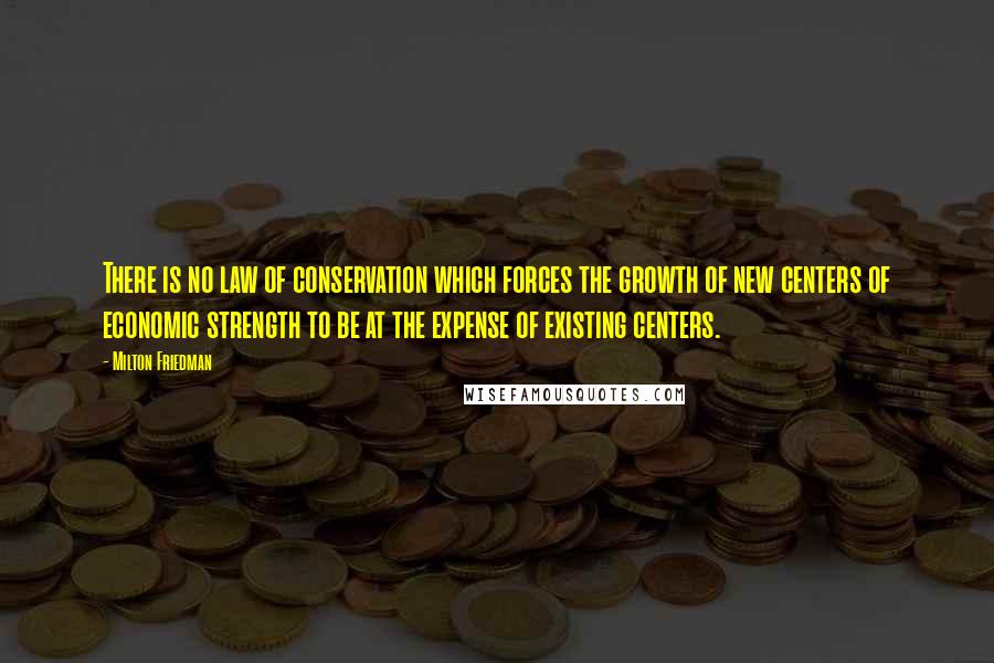 Milton Friedman Quotes: There is no law of conservation which forces the growth of new centers of economic strength to be at the expense of existing centers.
