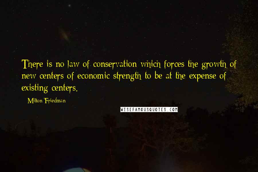 Milton Friedman Quotes: There is no law of conservation which forces the growth of new centers of economic strength to be at the expense of existing centers.