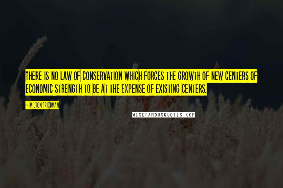 Milton Friedman Quotes: There is no law of conservation which forces the growth of new centers of economic strength to be at the expense of existing centers.