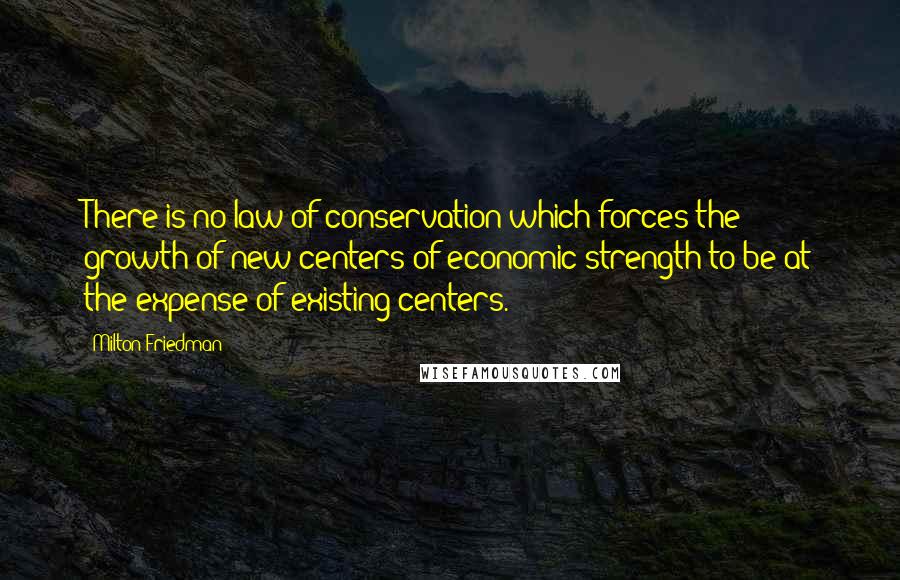 Milton Friedman Quotes: There is no law of conservation which forces the growth of new centers of economic strength to be at the expense of existing centers.