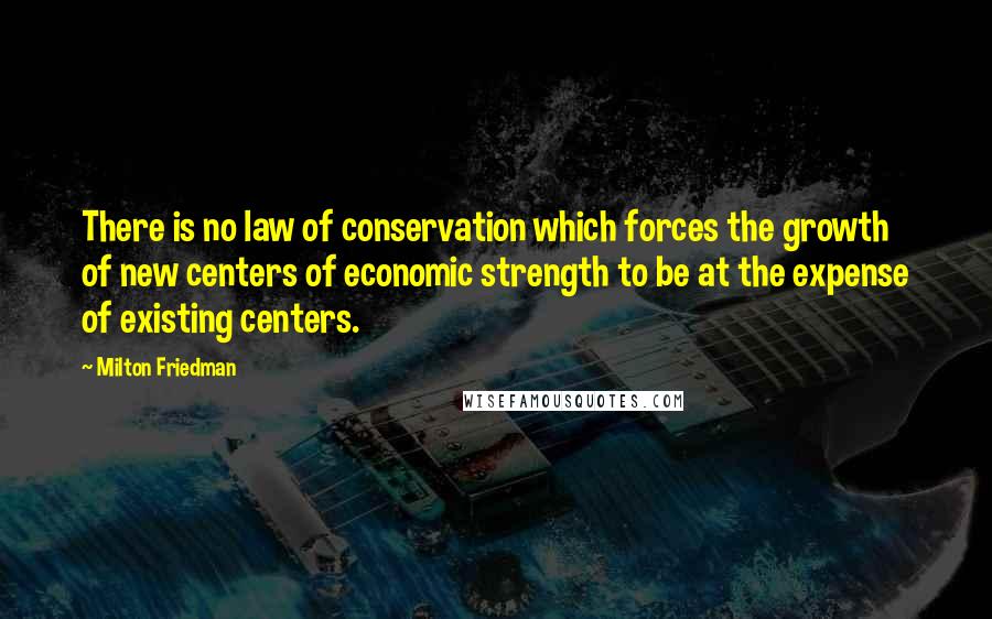 Milton Friedman Quotes: There is no law of conservation which forces the growth of new centers of economic strength to be at the expense of existing centers.