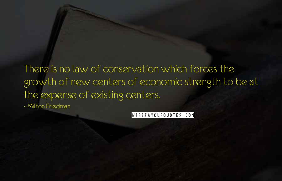 Milton Friedman Quotes: There is no law of conservation which forces the growth of new centers of economic strength to be at the expense of existing centers.