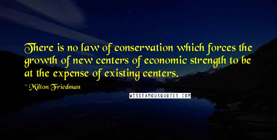 Milton Friedman Quotes: There is no law of conservation which forces the growth of new centers of economic strength to be at the expense of existing centers.