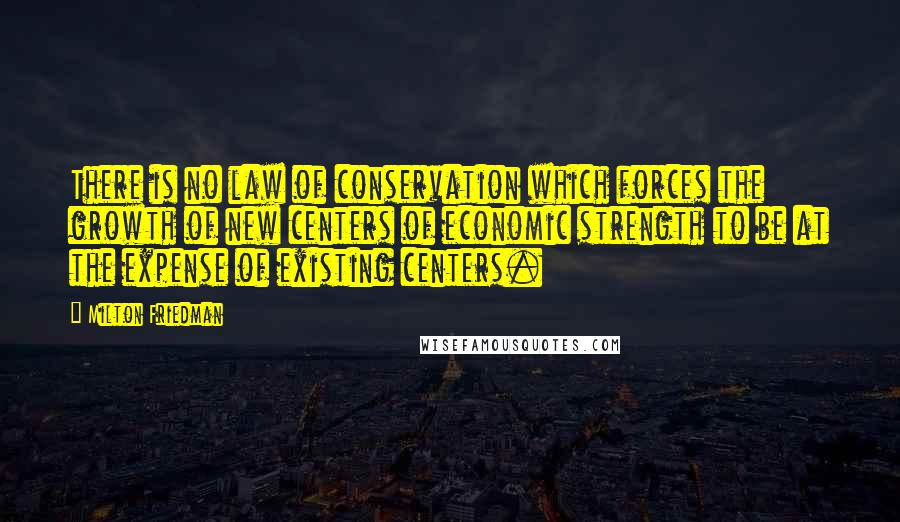 Milton Friedman Quotes: There is no law of conservation which forces the growth of new centers of economic strength to be at the expense of existing centers.