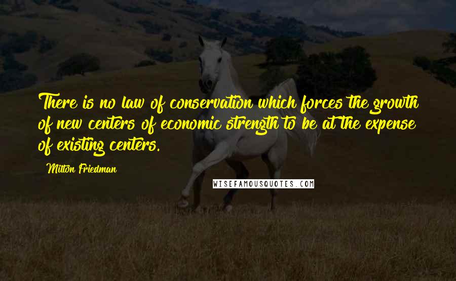 Milton Friedman Quotes: There is no law of conservation which forces the growth of new centers of economic strength to be at the expense of existing centers.