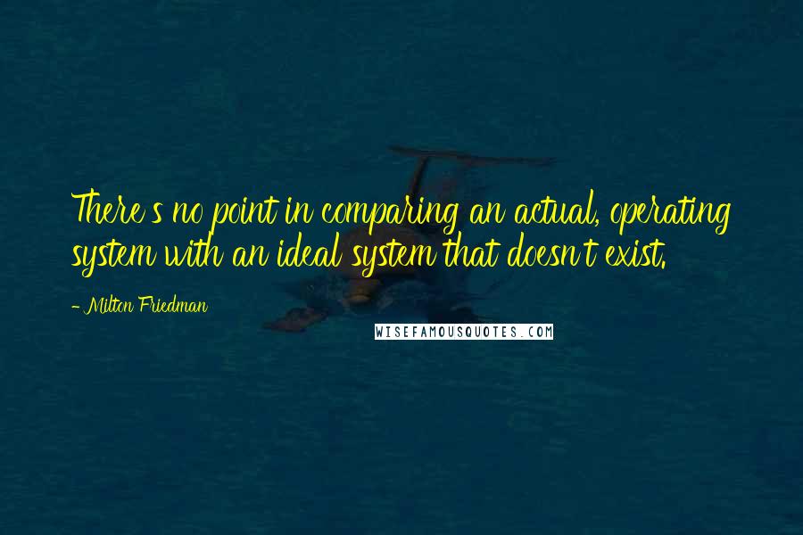 Milton Friedman Quotes: There's no point in comparing an actual, operating system with an ideal system that doesn't exist.
