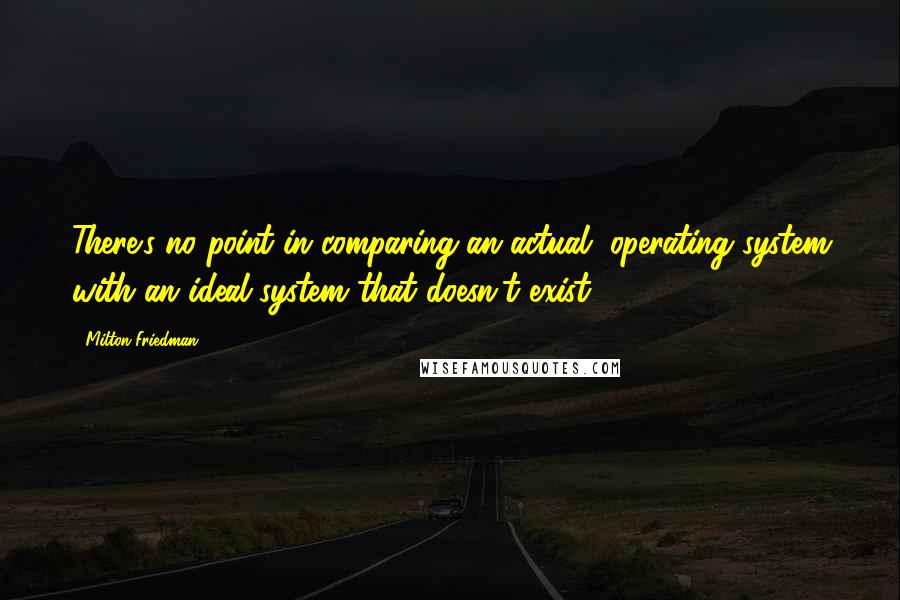 Milton Friedman Quotes: There's no point in comparing an actual, operating system with an ideal system that doesn't exist.