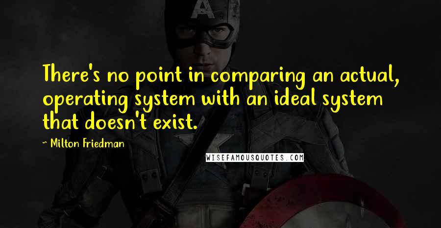 Milton Friedman Quotes: There's no point in comparing an actual, operating system with an ideal system that doesn't exist.