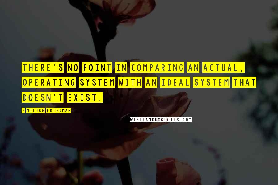 Milton Friedman Quotes: There's no point in comparing an actual, operating system with an ideal system that doesn't exist.