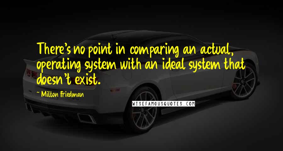 Milton Friedman Quotes: There's no point in comparing an actual, operating system with an ideal system that doesn't exist.