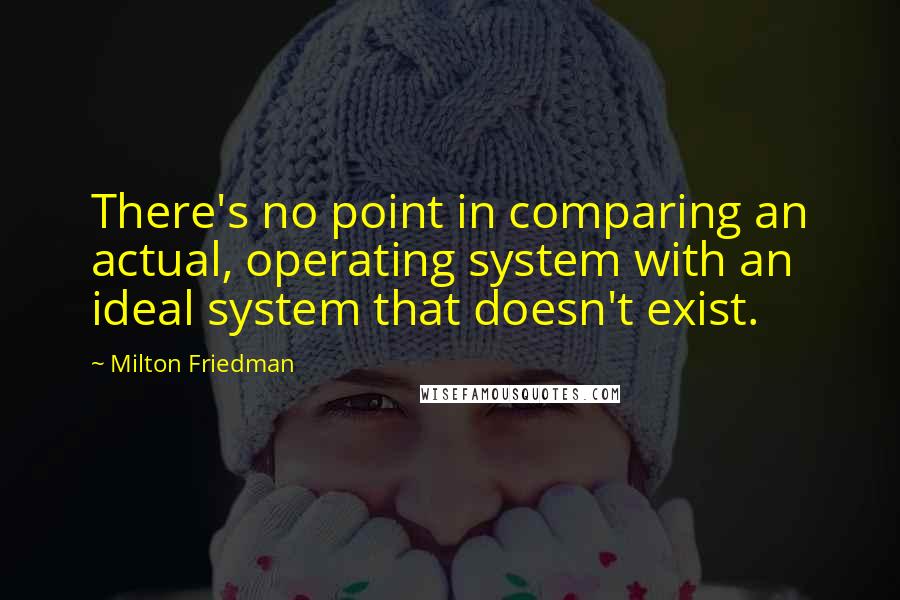 Milton Friedman Quotes: There's no point in comparing an actual, operating system with an ideal system that doesn't exist.