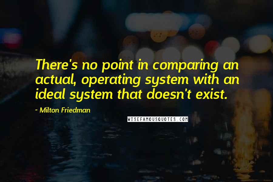 Milton Friedman Quotes: There's no point in comparing an actual, operating system with an ideal system that doesn't exist.