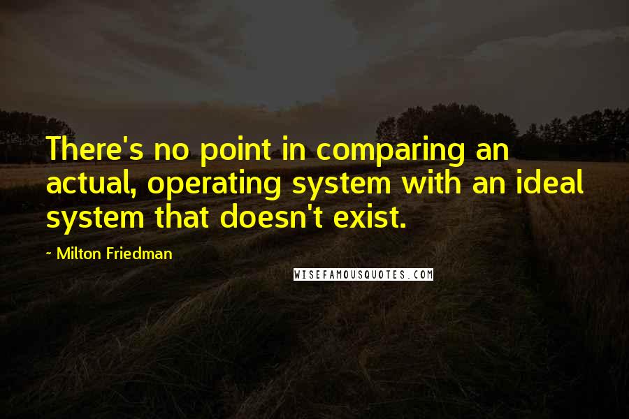 Milton Friedman Quotes: There's no point in comparing an actual, operating system with an ideal system that doesn't exist.
