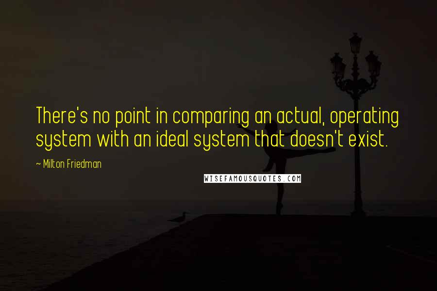 Milton Friedman Quotes: There's no point in comparing an actual, operating system with an ideal system that doesn't exist.