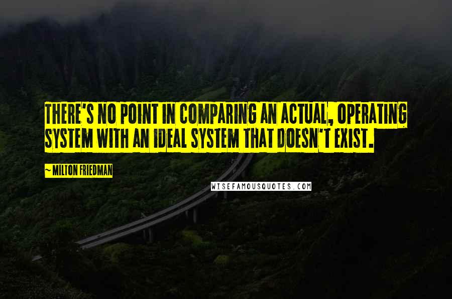 Milton Friedman Quotes: There's no point in comparing an actual, operating system with an ideal system that doesn't exist.