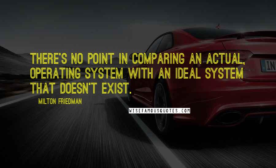 Milton Friedman Quotes: There's no point in comparing an actual, operating system with an ideal system that doesn't exist.