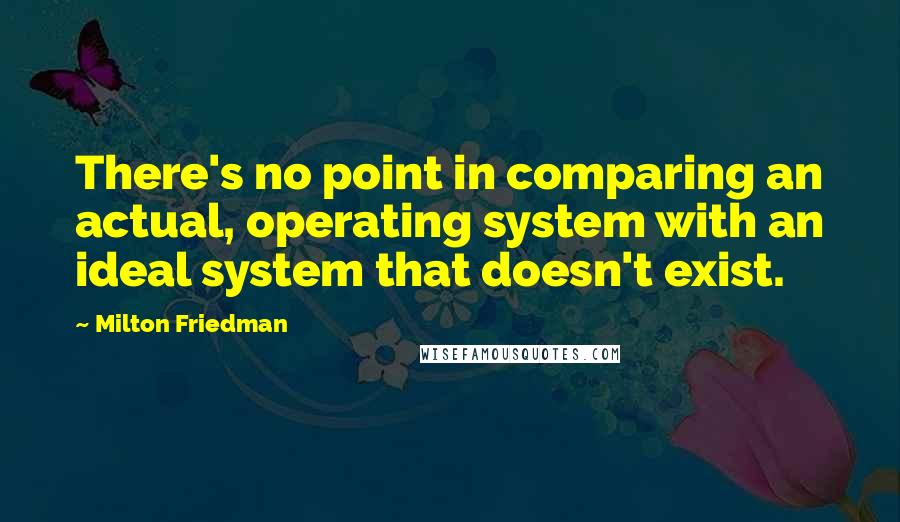 Milton Friedman Quotes: There's no point in comparing an actual, operating system with an ideal system that doesn't exist.