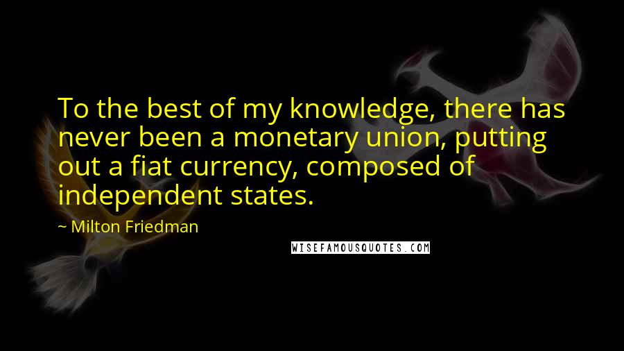 Milton Friedman Quotes: To the best of my knowledge, there has never been a monetary union, putting out a fiat currency, composed of independent states.