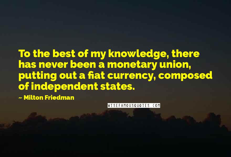 Milton Friedman Quotes: To the best of my knowledge, there has never been a monetary union, putting out a fiat currency, composed of independent states.