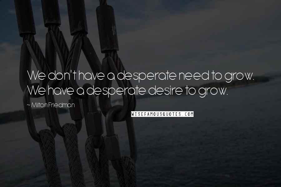 Milton Friedman Quotes: We don't have a desperate need to grow. We have a desperate desire to grow.