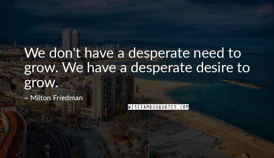 Milton Friedman Quotes: We don't have a desperate need to grow. We have a desperate desire to grow.