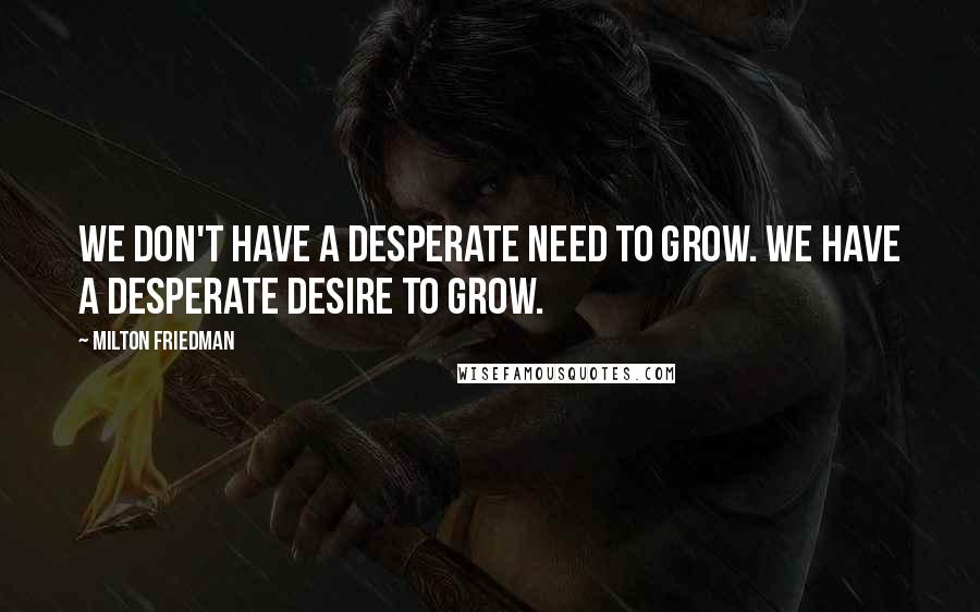Milton Friedman Quotes: We don't have a desperate need to grow. We have a desperate desire to grow.
