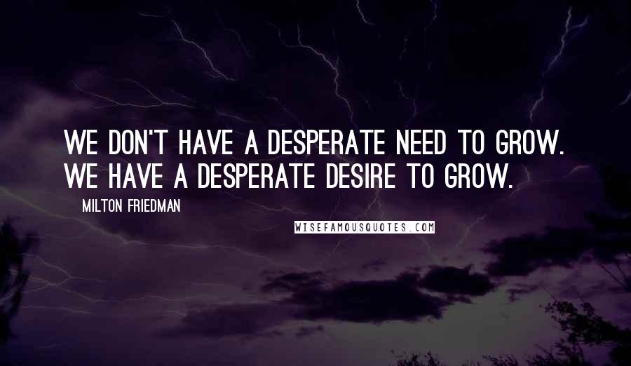 Milton Friedman Quotes: We don't have a desperate need to grow. We have a desperate desire to grow.