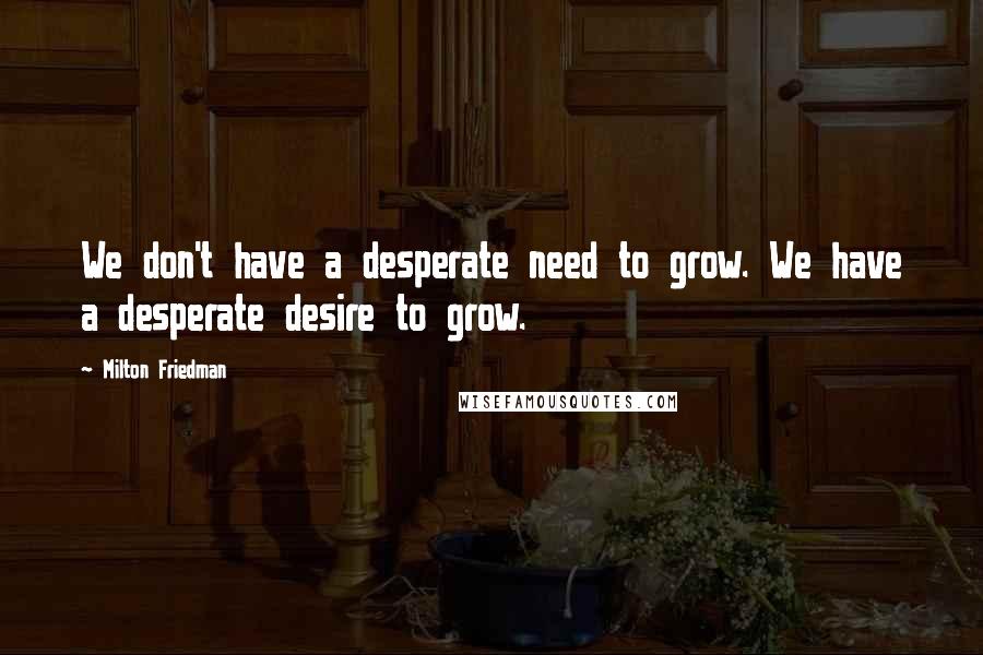 Milton Friedman Quotes: We don't have a desperate need to grow. We have a desperate desire to grow.