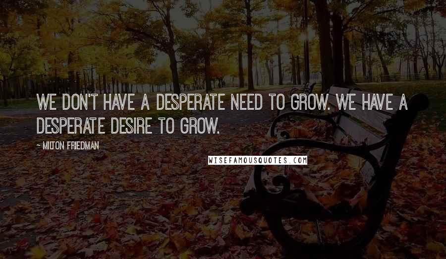 Milton Friedman Quotes: We don't have a desperate need to grow. We have a desperate desire to grow.