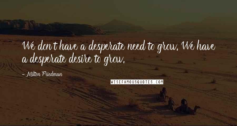 Milton Friedman Quotes: We don't have a desperate need to grow. We have a desperate desire to grow.