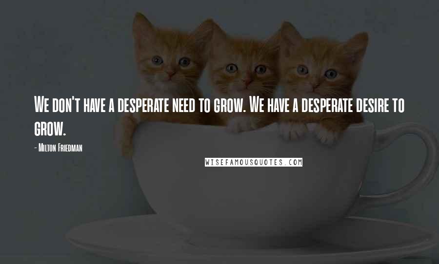 Milton Friedman Quotes: We don't have a desperate need to grow. We have a desperate desire to grow.