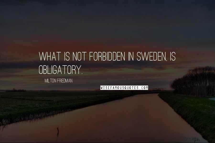 Milton Friedman Quotes: What is not forbidden in Sweden, is obligatory.