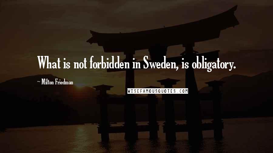 Milton Friedman Quotes: What is not forbidden in Sweden, is obligatory.