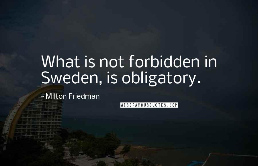 Milton Friedman Quotes: What is not forbidden in Sweden, is obligatory.