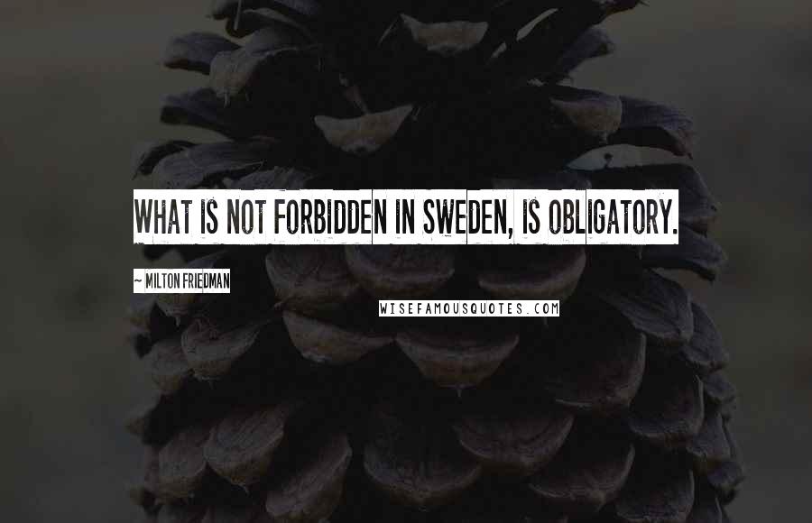 Milton Friedman Quotes: What is not forbidden in Sweden, is obligatory.