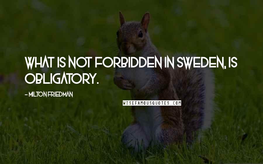 Milton Friedman Quotes: What is not forbidden in Sweden, is obligatory.