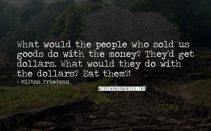 Milton Friedman Quotes: What would the people who sold us goods do with the money? They'd get dollars. What would they do with the dollars? Eat them?!