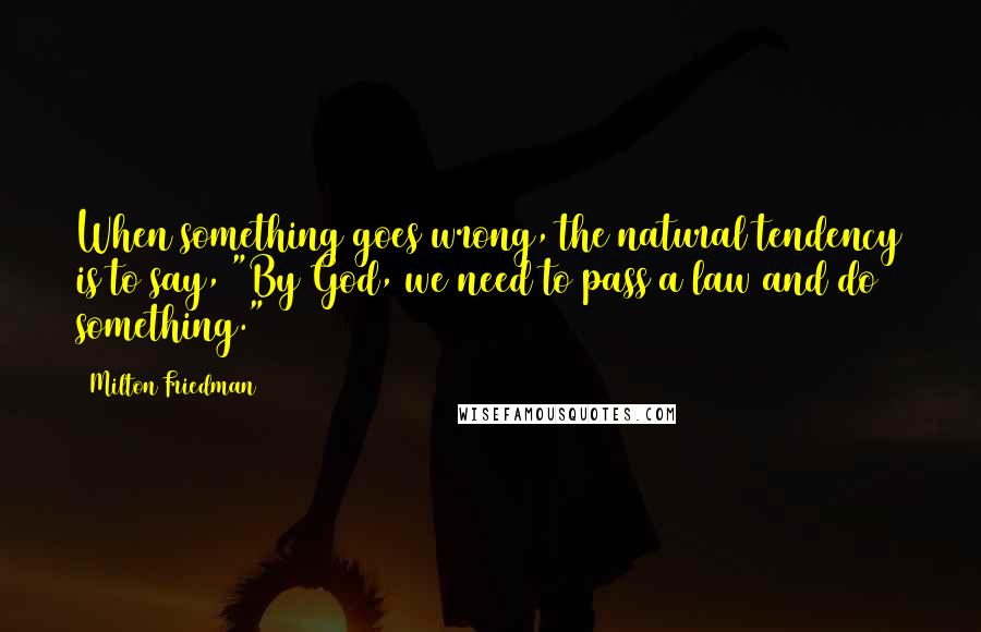 Milton Friedman Quotes: When something goes wrong, the natural tendency is to say, "By God, we need to pass a law and do something."