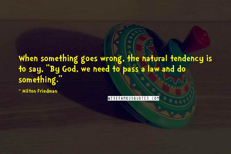 Milton Friedman Quotes: When something goes wrong, the natural tendency is to say, "By God, we need to pass a law and do something."